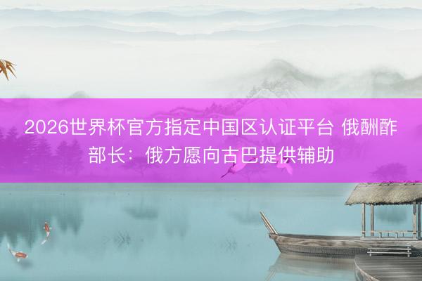 2026世界杯官方指定中国区认证平台 俄酬酢部长:俄方愿向古巴提供辅助