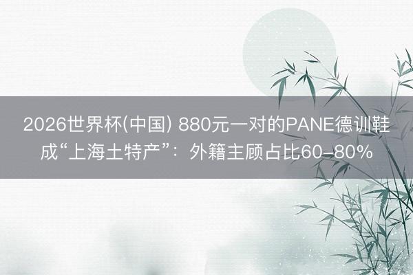 2026世界杯(中国) 880元一对的PANE德训鞋成“上海土特产”：外籍主顾占比60-80%