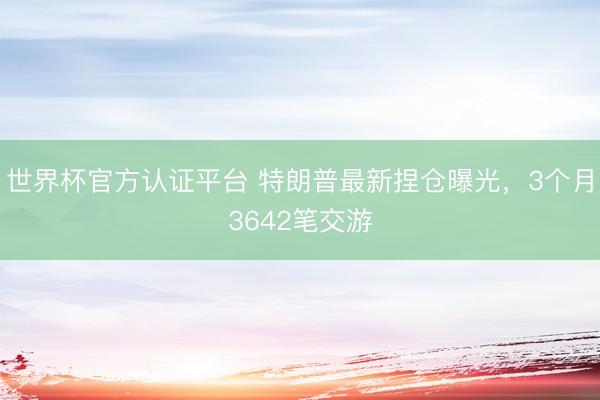 世界杯官方认证平台 特朗普最新捏仓曝光,3个月3642笔交游