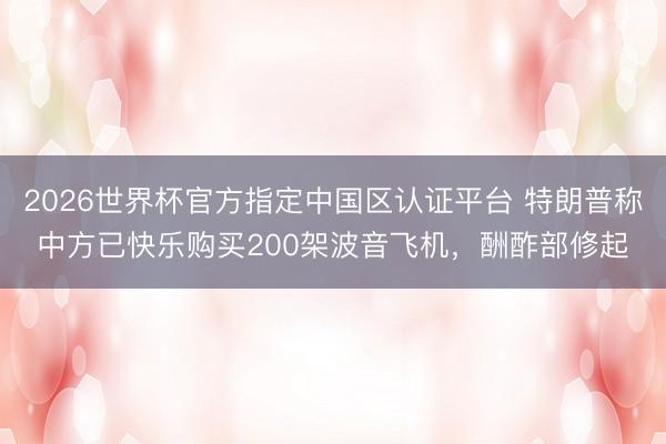 2026世界杯官方指定中国区认证平台 特朗普称中方已快乐购买200架波音飞机，酬酢部修起