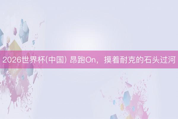 2026世界杯(中国) 昂跑On,摸着耐克的石头过河