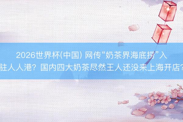 2026世界杯(中国) 网传“奶茶界海底捞”入驻人人港？国内四大奶茶尽然王人还没来上海开店？