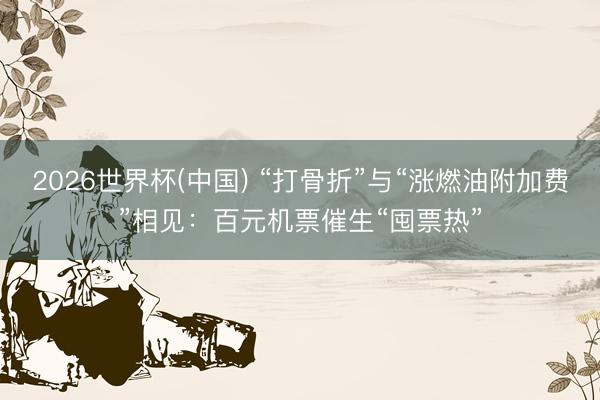 2026世界杯(中国) “打骨折”与“涨燃油附加费”相见：百元机票催生“囤票热”