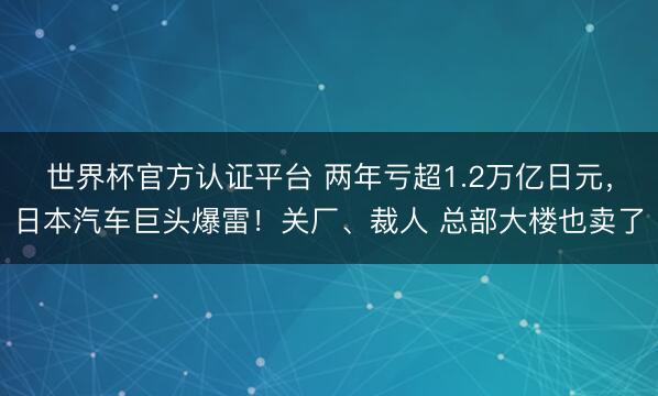 世界杯官方认证平台 两年亏超1.2万亿日元，日本汽车巨头爆雷！关厂、裁人 总部大楼也卖了