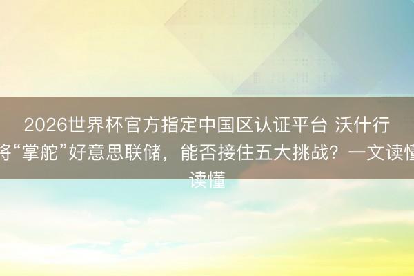 2026世界杯官方指定中国区认证平台 沃什行将“掌舵”好意思联储,能否接住五大挑战?一文读懂