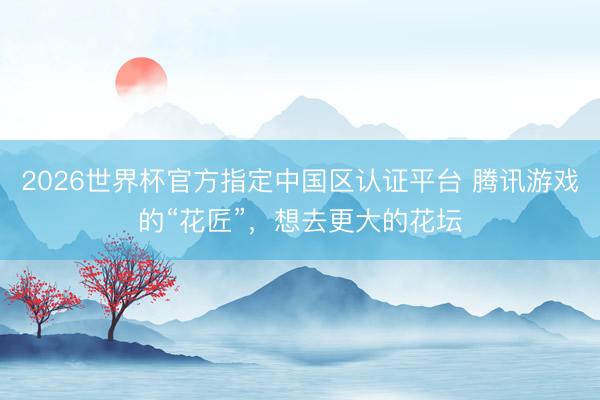 2026世界杯官方指定中国区认证平台 腾讯游戏的“花匠”，想去更大的花坛