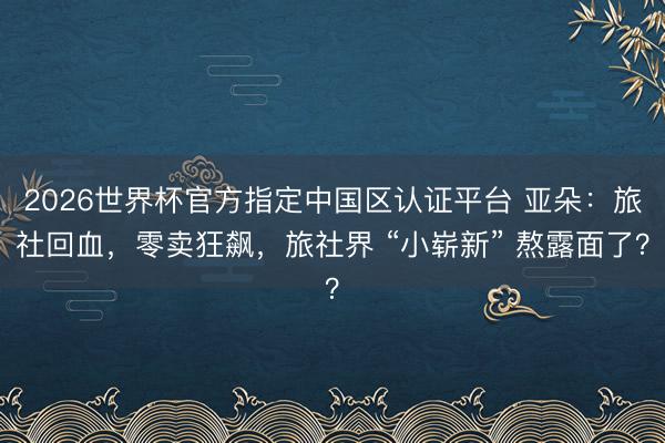 2026世界杯官方指定中国区认证平台 亚朵：旅社回血，零卖狂飙，旅社界 “小崭新” 熬露面了？