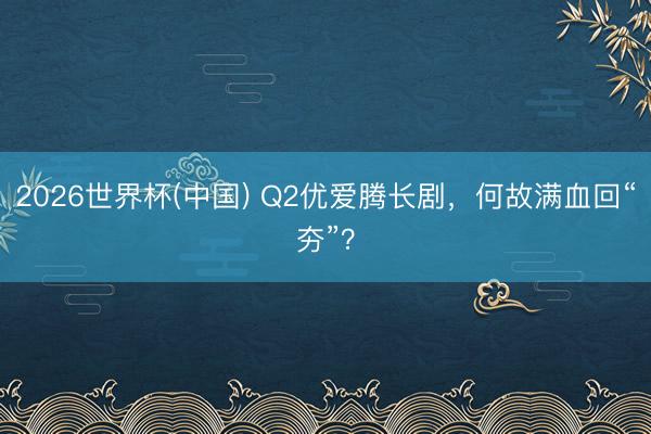 2026世界杯(中国) Q2优爱腾长剧，何故满血回“夯”？
