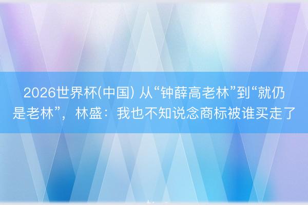 2026世界杯(中国) 从“钟薛高老林”到“就仍是老林”，林盛：我也不知说念商标被谁买走了