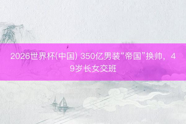2026世界杯(中国) 350亿男装“帝国”换帅，49岁长女交班