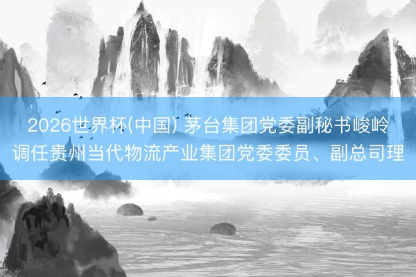2026世界杯(中国) 茅台集团党委副秘书峻岭调任贵州当代物流产业集团党委委员、副总司理