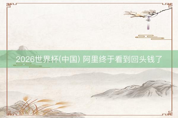 2026世界杯(中国) 阿里终于看到回头钱了