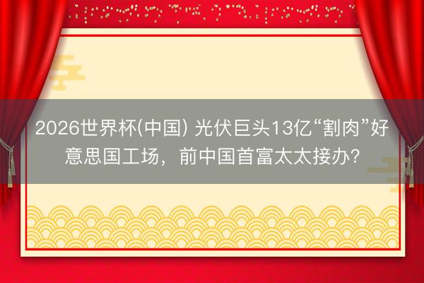 2026世界杯(中国) 光伏巨头13亿“割肉”好意思国工场,前中国首富太太接办?