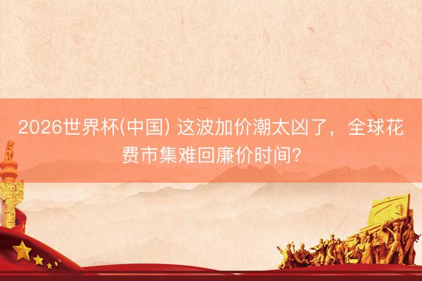 2026世界杯(中国) 这波加价潮太凶了，全球花费市集难回廉价时间？