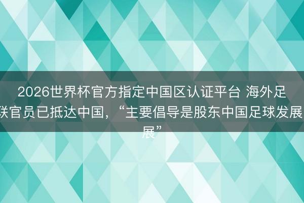 2026世界杯官方指定中国区认证平台 海外足联官员已抵达中国，“主要倡导是股东中国足球发展”