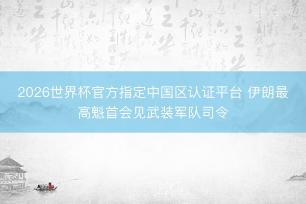2026世界杯官方指定中国区认证平台 伊朗最高魁首会见武装军队司令