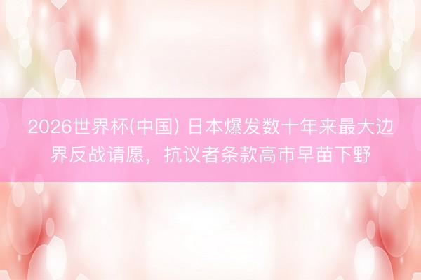 2026世界杯(中国) 日本爆发数十年来最大边界反战请愿,抗议者条款高市早苗下野
