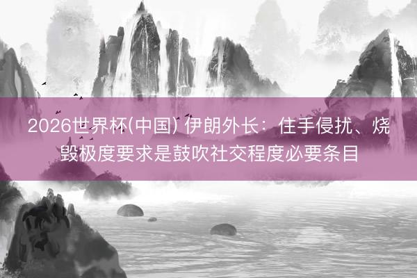 2026世界杯(中国) 伊朗外长：住手侵扰、烧毁极度要求是鼓吹社交程度必要条目