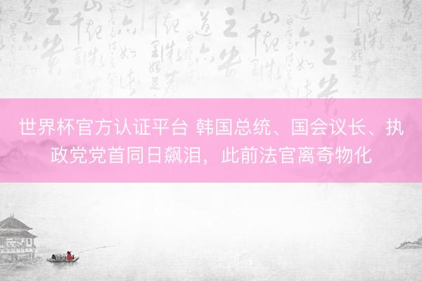 世界杯官方认证平台 韩国总统、国会议长、执政党党首同日飙泪，此前法官离奇物化