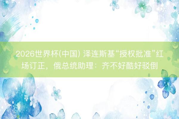2026世界杯(中国) 泽连斯基“授权批准”红场订正,俄总统助理:齐不好酷好驳倒