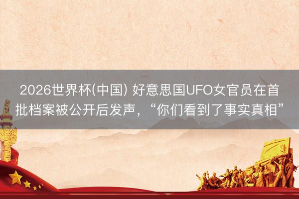2026世界杯(中国) 好意思国UFO女官员在首批档案被公开后发声，“你们看到了事实真相”