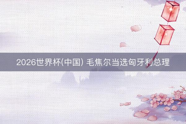 2026世界杯(中国) 毛焦尔当选匈牙利总理
