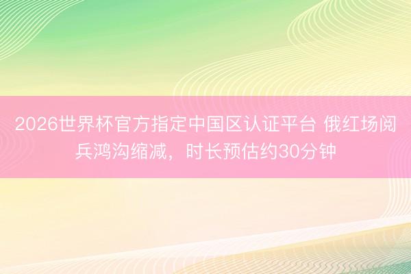 2026世界杯官方指定中国区认证平台 俄红场阅兵鸿沟缩减，时长预估约30分钟