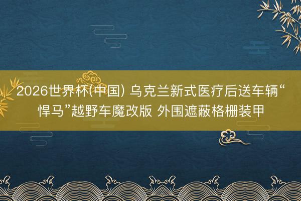 2026世界杯(中国) 乌克兰新式医疗后送车辆“悍马”越野车魔改版 外围遮蔽格栅装甲