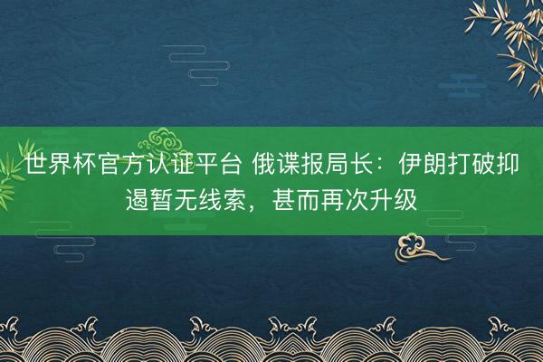 世界杯官方认证平台 俄谍报局长:伊朗打破抑遏暂无线索,甚而再次升级