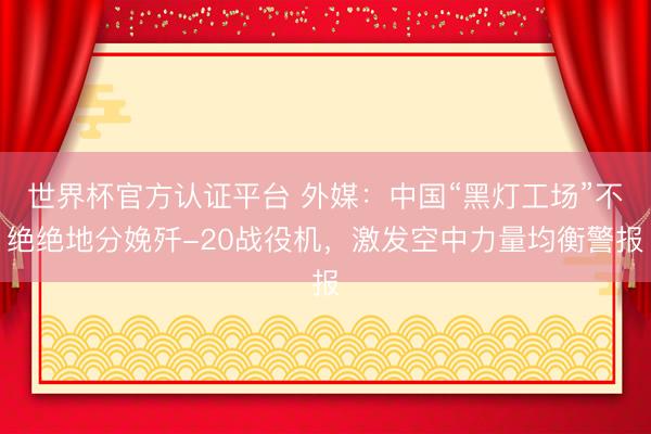世界杯官方认证平台 外媒:中国“黑灯工场”不绝绝地分娩歼-20战役机,激发空中力量均衡警报