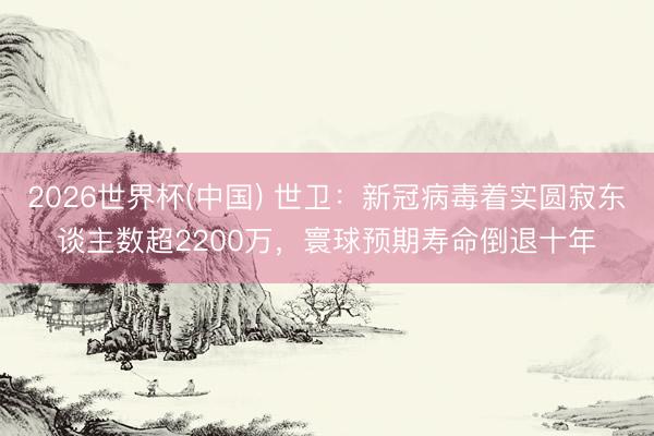 2026世界杯(中国) 世卫：新冠病毒着实圆寂东谈主数超2200万，寰球预期寿命倒退十年