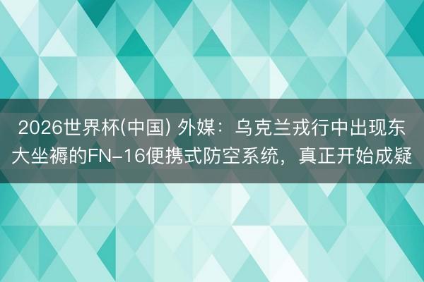 2026世界杯(中国) 外媒：乌克兰戎行中出现东大坐褥的FN-16便携式防空系统，真正开始成疑