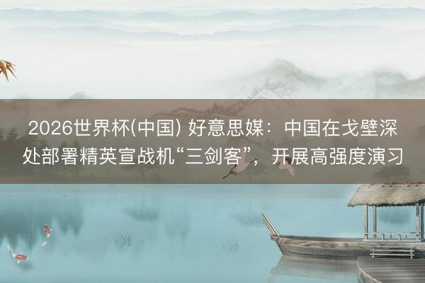 2026世界杯(中国) 好意思媒：中国在戈壁深处部署精英宣战机“三剑客”，开展高强度演习