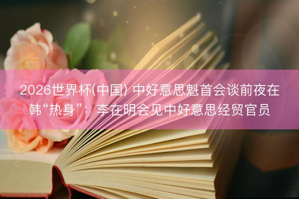 2026世界杯(中国) 中好意思魁首会谈前夜在韩“热身”：李在明会见中好意思经贸官员