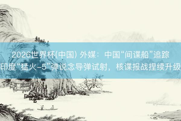 2026世界杯(中国) 外媒：中国“间谍船”追踪印度“猛火-5”弹说念导弹试射，核谍报战捏续升级