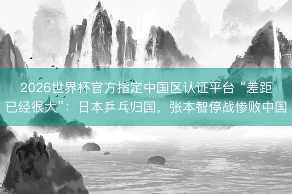 2026世界杯官方指定中国区认证平台 “差距已经很大”：日本乒乓归国，张本智停战惨败中国