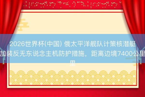 2026世界杯(中国) 俄太平洋舰队计策核潜艇加装反无东说念主机防护措施，距离边境7400公里