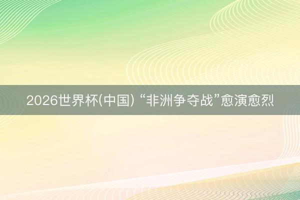2026世界杯(中国) “非洲争夺战”愈演愈烈