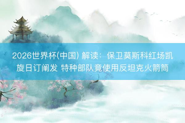 2026世界杯(中国) 解读：保卫莫斯科红场凯旋日订阐发 特种部队竟使用反坦克火箭筒