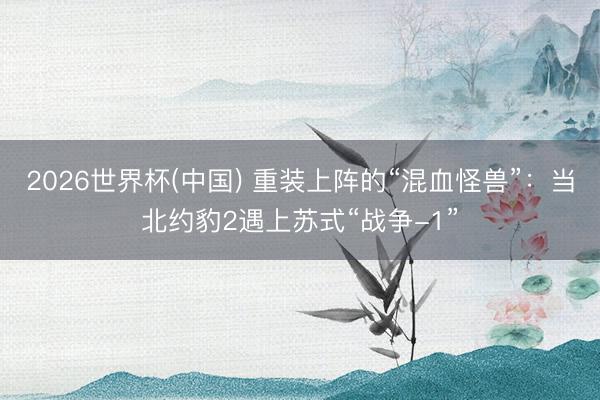 2026世界杯(中国) 重装上阵的“混血怪兽”：当北约豹2遇上苏式“战争-1”
