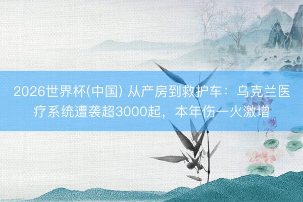 2026世界杯(中国) 从产房到救护车：乌克兰医疗系统遭袭超3000起，本年伤一火激增