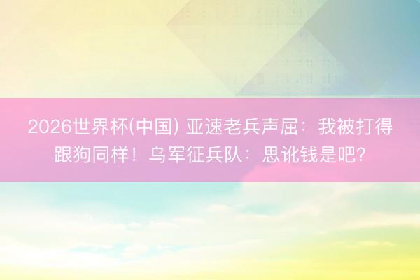 2026世界杯(中国) 亚速老兵声屈：我被打得跟狗同样！乌军征兵队：思讹钱是吧？