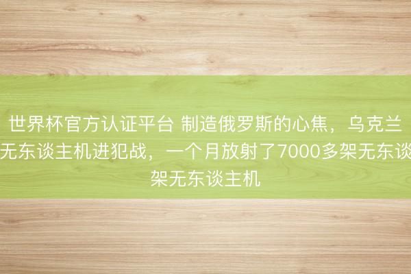世界杯官方认证平台 制造俄罗斯的心焦，乌克兰发动无东谈主机进犯战，一个月放射了7000多架无东谈主机