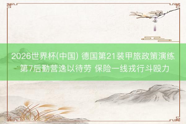 2026世界杯(中国) 德国第21装甲旅政策演练 第7后勤营逸以待劳 保险一线戎行斗殴力