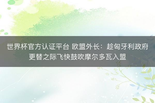 世界杯官方认证平台 欧盟外长：趁匈牙利政府更替之际飞快鼓吹摩尔多瓦入盟