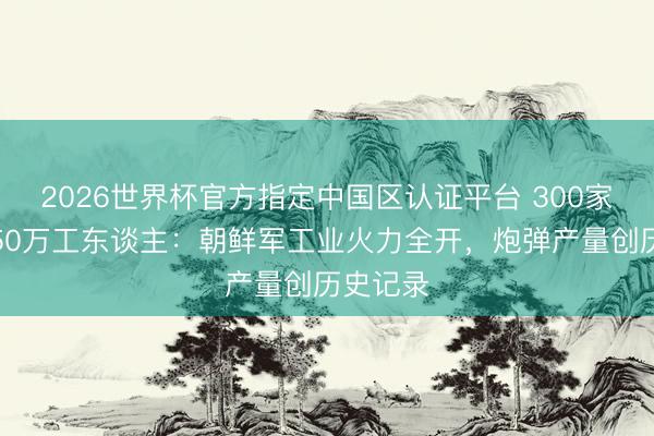 2026世界杯官方指定中国区认证平台 300家工场、50万工东谈主：朝鲜军工业火力全开，炮弹产量创历史记录