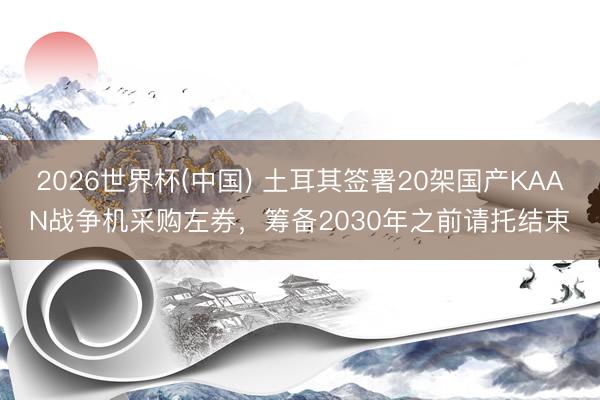 2026世界杯(中国) 土耳其签署20架国产KAAN战争机采购左券，筹备2030年之前请托结束