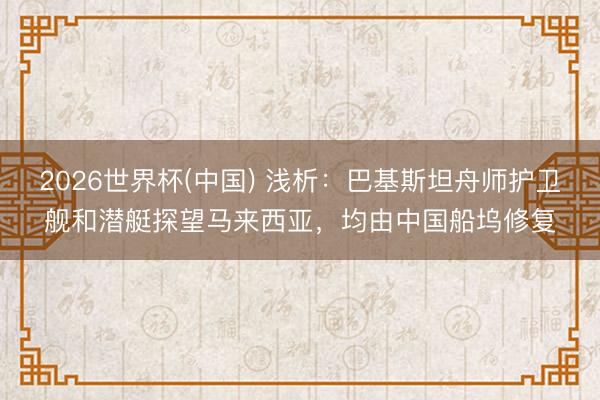 2026世界杯(中国) 浅析：巴基斯坦舟师护卫舰和潜艇探望马来西亚，均由中国船坞修复