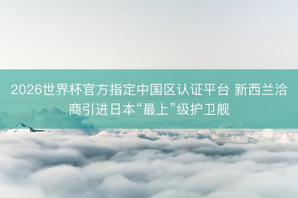2026世界杯官方指定中国区认证平台 新西兰洽商引进日本“最上”级护卫舰