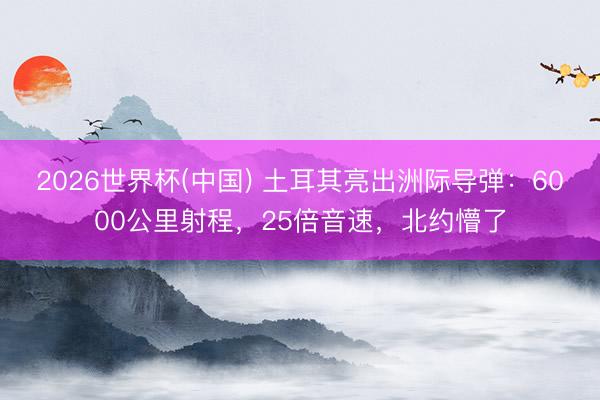 2026世界杯(中国) 土耳其亮出洲际导弹：6000公里射程，25倍音速，北约懵了